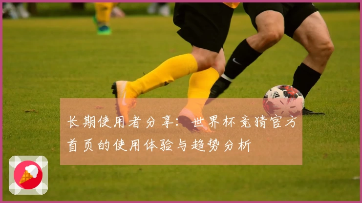 长期使用者分享：世界杯竞猜官方首页的使用体验与趋势分析