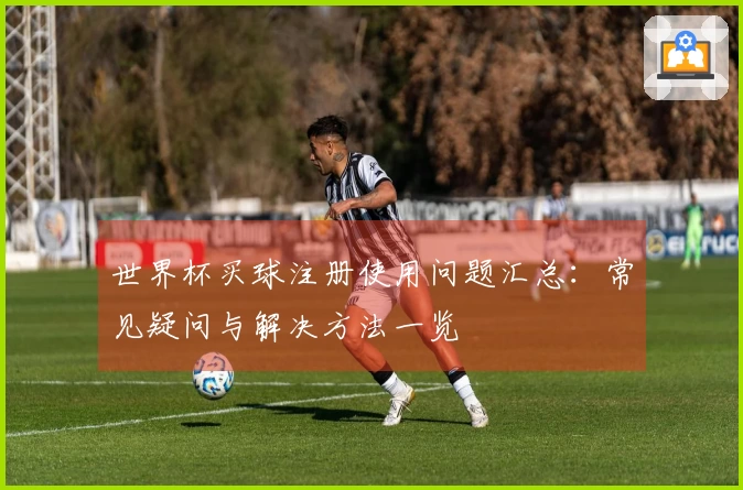 世界杯买球注册使用问题汇总：常见疑问与解决方法一览