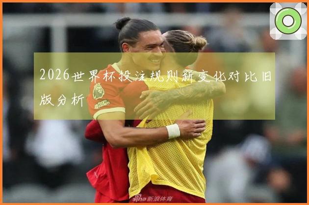 2026世界杯投注规则新变化对比旧版分析
